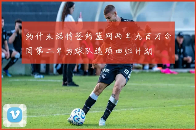 约什米诺特签约篮网两年九百万合同第二年为球队选项回归计划