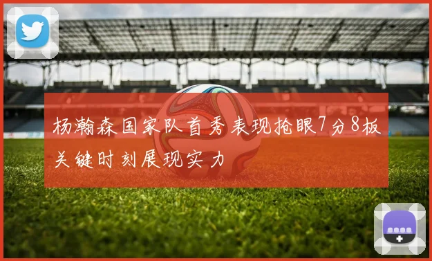 杨瀚森国家队首秀表现抢眼7分8板关键时刻展现实力