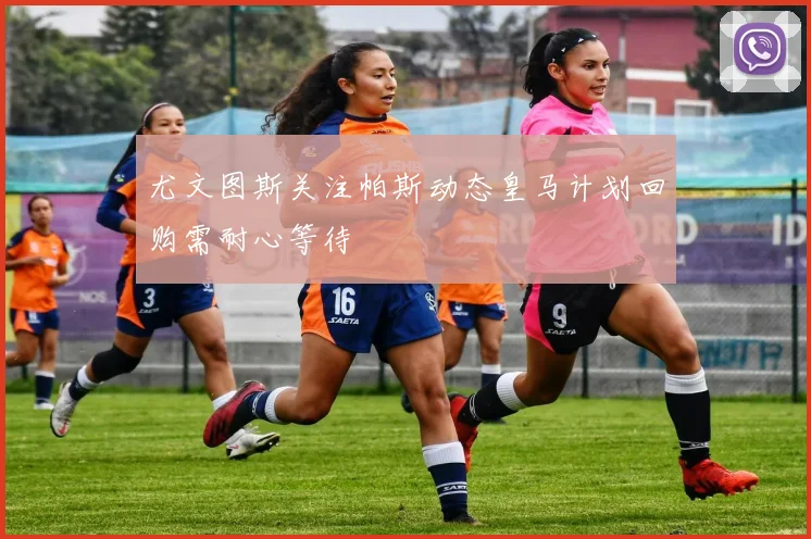 尤文图斯关注帕斯动态皇马计划回购需耐心等待