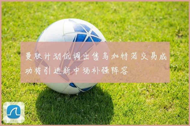 曼联计划低调出售乌加特若交易成功将引进新中场补强阵容