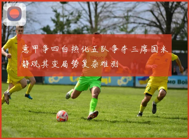 意甲争四白热化五队争夺三席国米静观其变局势复杂难测