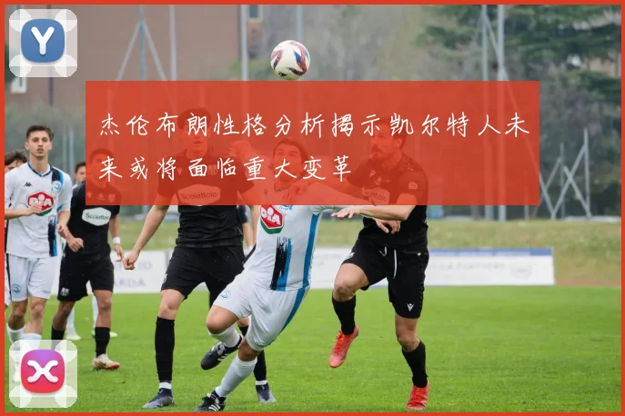 杰伦布朗性格分析揭示凯尔特人未来或将面临重大变革
