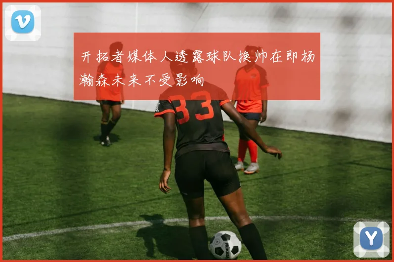 开拓者媒体人透露球队换帅在即杨瀚森未来不受影响