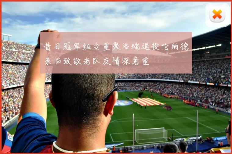 昔日冠军组合重聚洛瑞退役伦纳德亲临致敬老队友情深意重