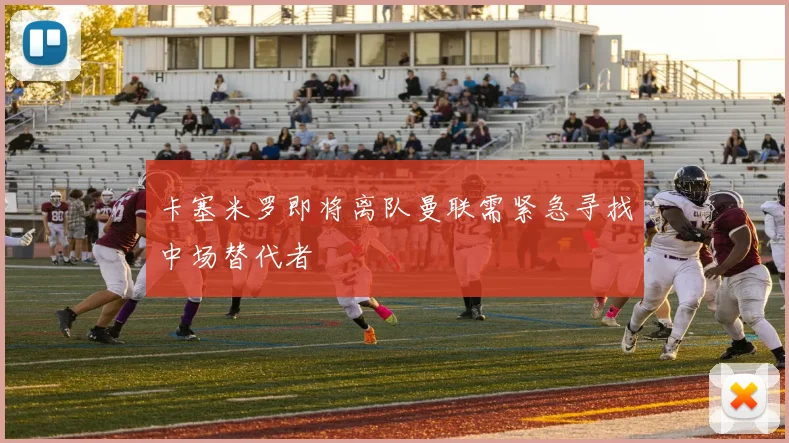 卡塞米罗即将离队曼联需紧急寻找中场替代者