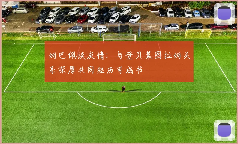 姆巴佩谈友情：与登贝莱图拉姆关系深厚共同经历可成书